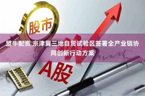 盟牛配资 京津冀三地自贸试验区签署全产业链协同创新行动方案