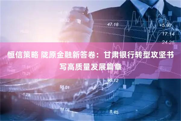 恒信策略 陇原金融新答卷：甘肃银行转型攻坚书写高质量发展篇章
