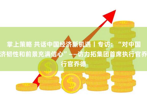 掌上策略 共话中国经济新机遇丨专访:“对中国经济韧性和前景充满信心”——访力拓集团首席执行官乔德