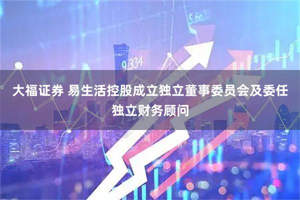 大福证券 易生活控股成立独立董事委员会及委任独立财务顾问