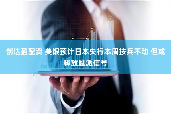 创达盈配资 美银预计日本央行本周按兵不动 但或释放鹰派信号