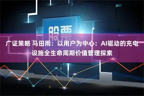 广证策略 马田雨：以用户为中心：AI驱动的充电设施全生命周期价值管理探索