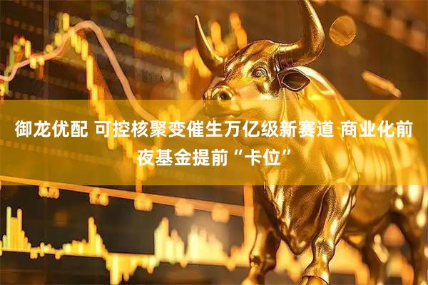 御龙优配 可控核聚变催生万亿级新赛道 商业化前夜基金提前“卡位”