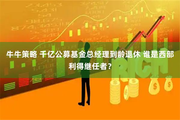 牛牛策略 千亿公募基金总经理到龄退休 谁是西部利得继任者？