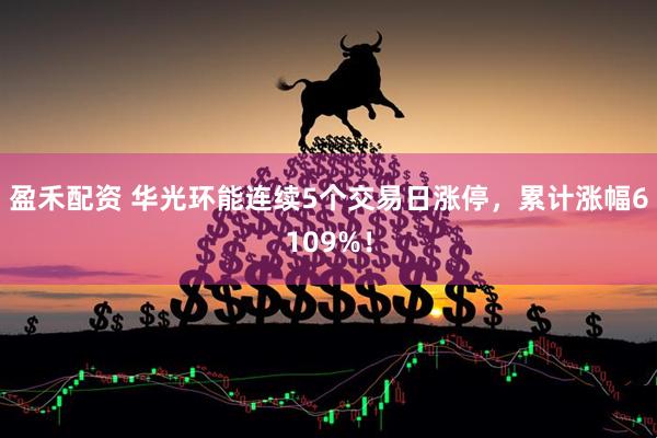 盈禾配资 华光环能连续5个交易日涨停，累计涨幅6109%！