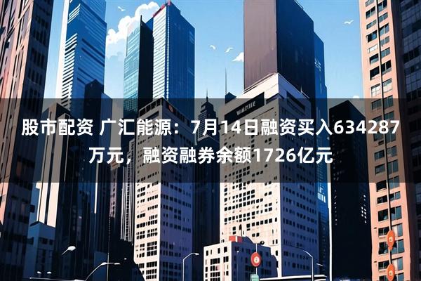 股市配资 广汇能源：7月14日融资买入634287万元，融资融券余额1726亿元