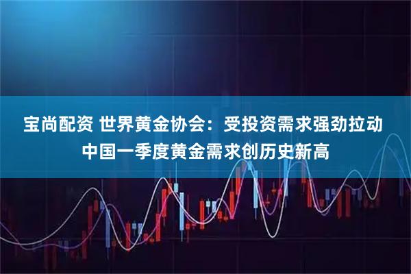 宝尚配资 世界黄金协会：受投资需求强劲拉动 中国一季度黄金需求创历史新高