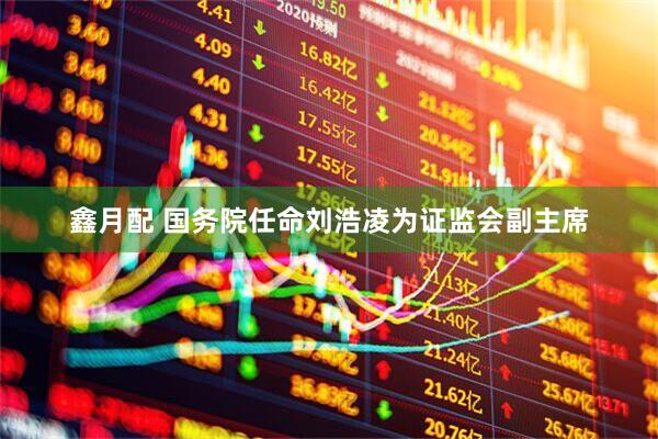 鑫月配 国务院任命刘浩凌为证监会副主席