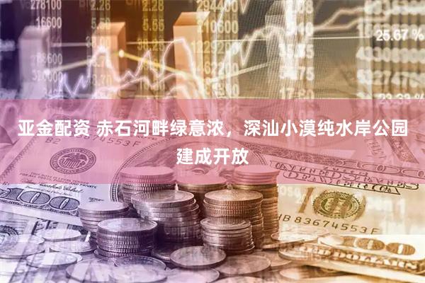 亚金配资 赤石河畔绿意浓，深汕小漠纯水岸公园建成开放