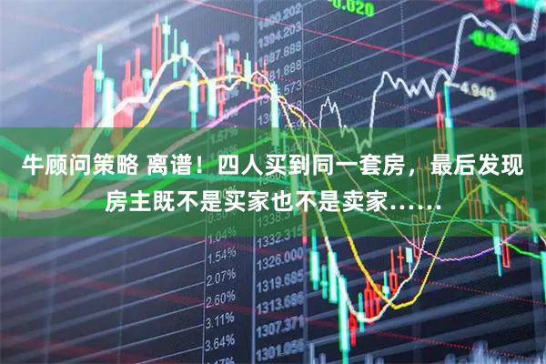 牛顾问策略 离谱！四人买到同一套房，最后发现房主既不是买家也不是卖家……